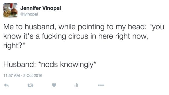 Me to husband, while pointing to my head: "you know it's a fucking circus in here right now, right?" Husband: *nods knowingly*